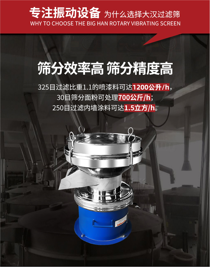 大漢過濾篩篩分效率高,精度高;325目過濾比重1:1的噴油漆可達1200公升/時;30目篩粉面粉可處理700公斤/時;250目過濾內(nèi)墻涂料可達1.5立方/h;過濾篩廠家直銷價格便宜。過濾篩適用物料：粘液粉末都可以使用具體產(chǎn)品如下：奶制品，油漆，泥漿，淀粉，果汁等。